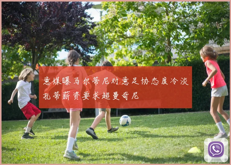 意媒曝马尔蒂尼对意足协态度冷淡孔蒂薪资要求超曼奇尼