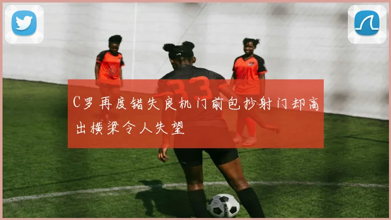 C罗再度错失良机门前包抄射门却高出横梁令人失望