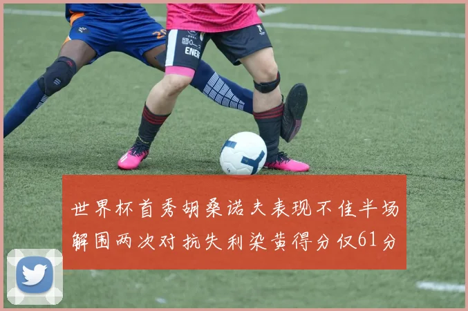 世界杯首秀胡桑诺夫表现不佳半场解围两次对抗失利染黄得分仅61分