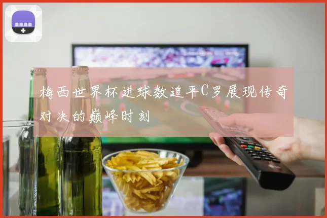 梅西世界杯进球数追平C罗展现传奇对决的巅峰时刻