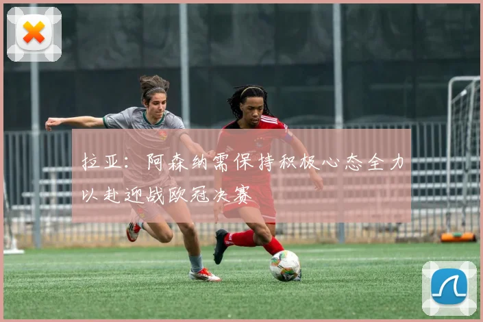 拉亚：阿森纳需保持积极心态全力以赴迎战欧冠决赛