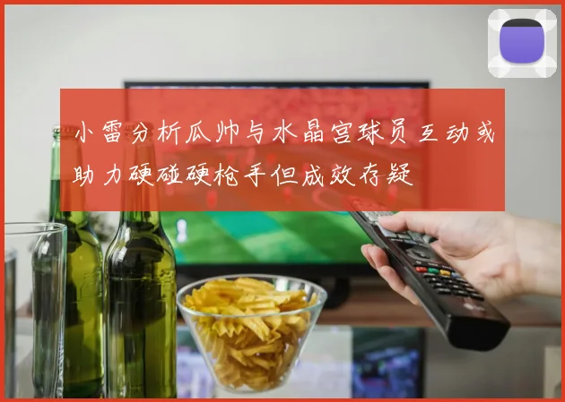 小雷分析瓜帅与水晶宫球员互动或助力硬碰硬枪手但成效存疑