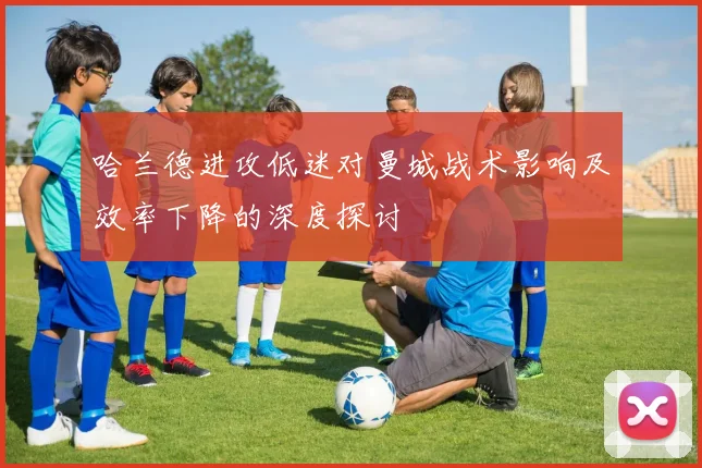 哈兰德进攻低迷对曼城战术影响及效率下降的深度探讨