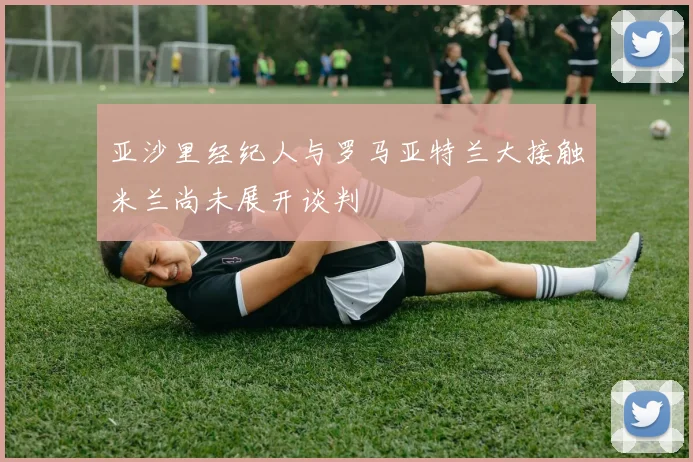 亚沙里经纪人与罗马亚特兰大接触米兰尚未展开谈判