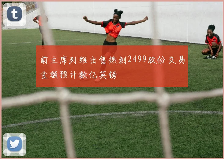前主席列维出售热刺2499股份交易金额预计数亿英镑