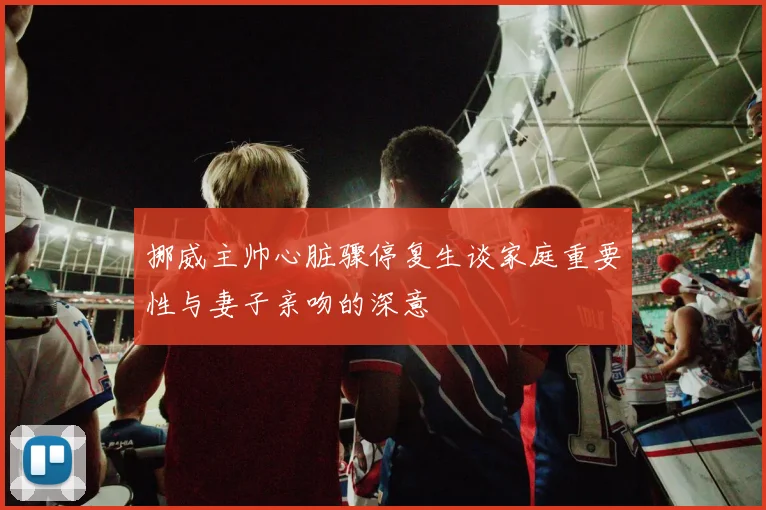 挪威主帅心脏骤停复生谈家庭重要性与妻子亲吻的深意