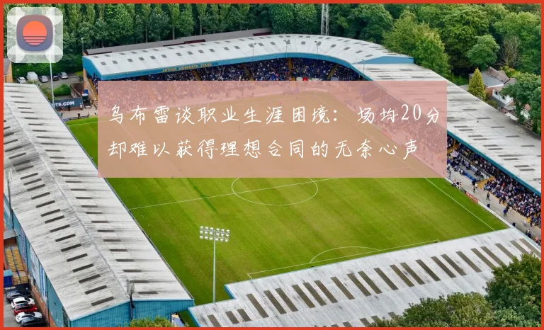 乌布雷谈职业生涯困境：场均20分却难以获得理想合同的无奈心声