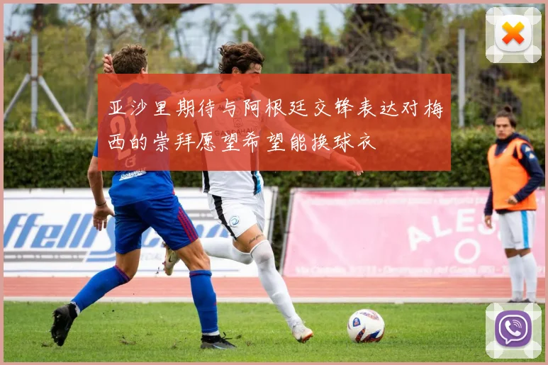 亚沙里期待与阿根廷交锋表达对梅西的崇拜愿望希望能换球衣