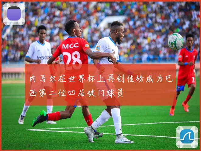 内马尔在世界杯上再创佳绩成为巴西第二位四届破门球员