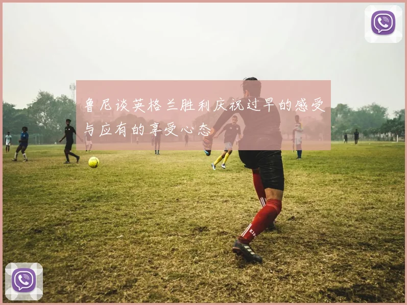 鲁尼谈英格兰胜利庆祝过早的感受与应有的享受心态