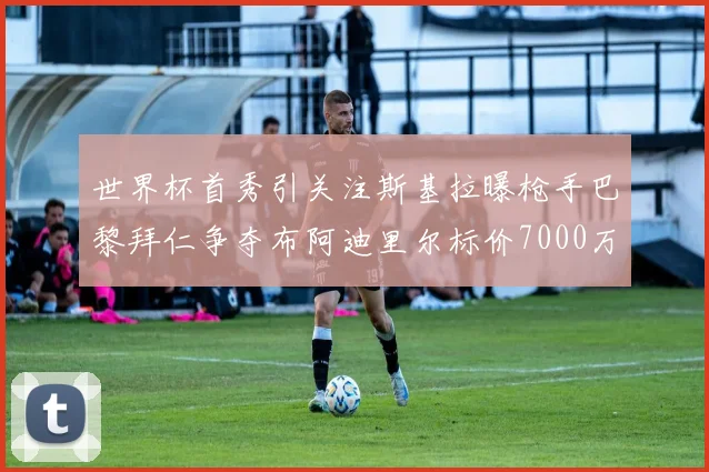 世界杯首秀引关注斯基拉曝枪手巴黎拜仁争夺布阿迪里尔标价7000万欧元