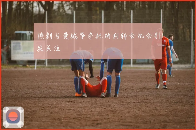 热刺与曼城争夺托纳利转会机会引发关注
