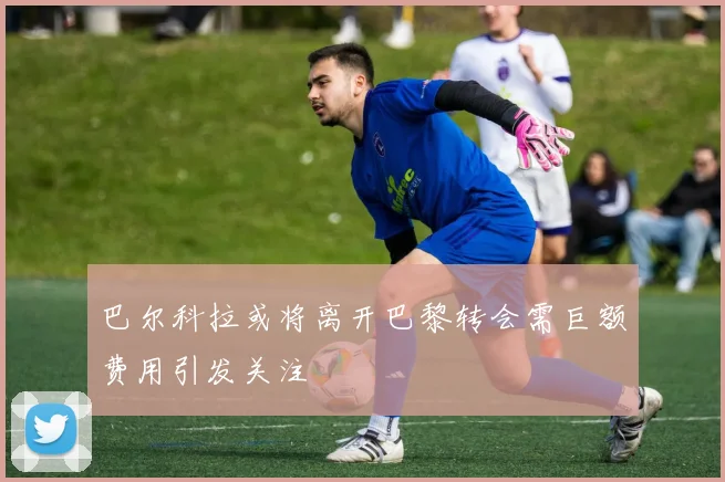 巴尔科拉或将离开巴黎转会需巨额费用引发关注