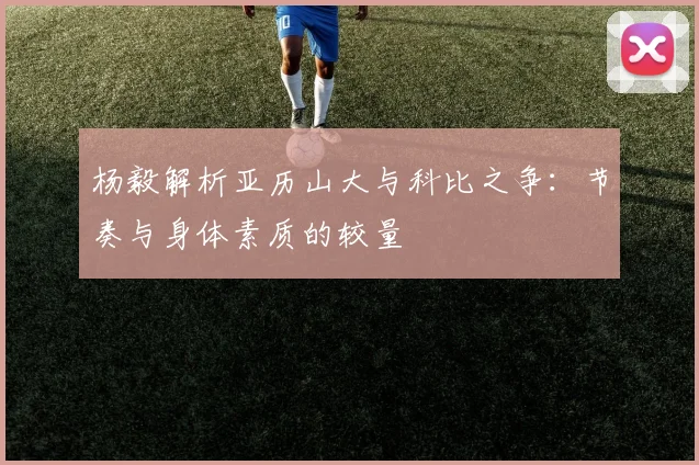 杨毅解析亚历山大与科比之争：节奏与身体素质的较量