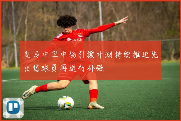 皇马中卫中场引援计划持续推进先出售球员再进行补强