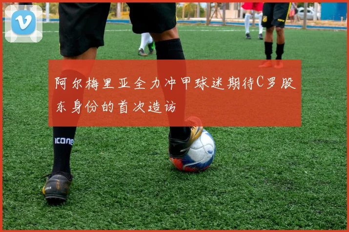 阿尔梅里亚全力冲甲球迷期待C罗股东身份的首次造访