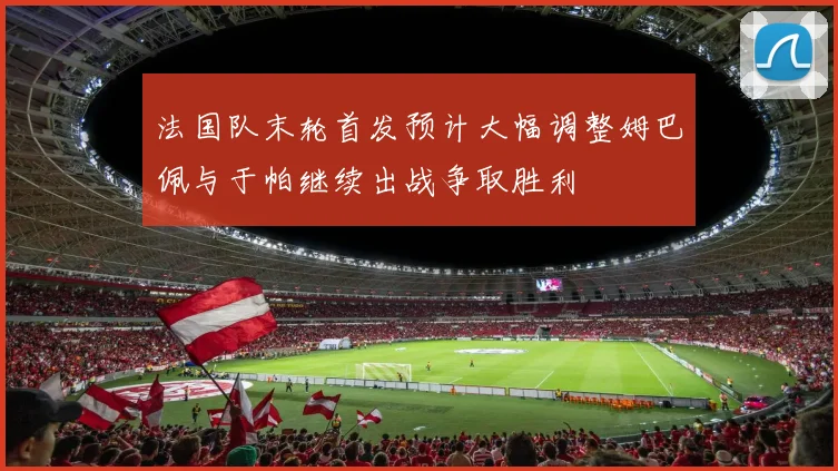 法国队末轮首发预计大幅调整姆巴佩与于帕继续出战争取胜利