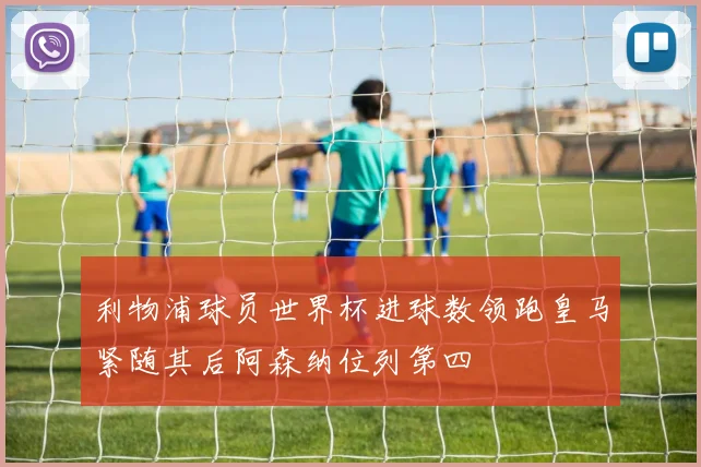 利物浦球员世界杯进球数领跑皇马紧随其后阿森纳位列第四