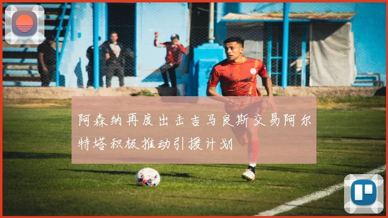 阿森纳再度出击吉马良斯交易阿尔特塔积极推动引援计划