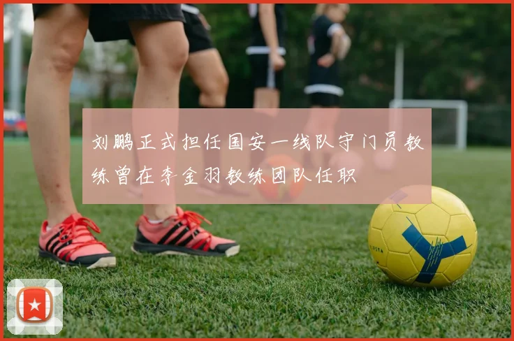 刘鹏正式担任国安一线队守门员教练曾在李金羽教练团队任职