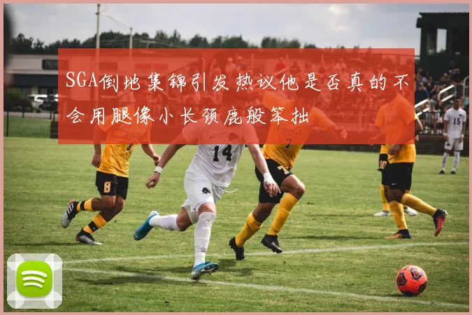 SGA倒地集锦引发热议他是否真的不会用腿像小长颈鹿般笨拙