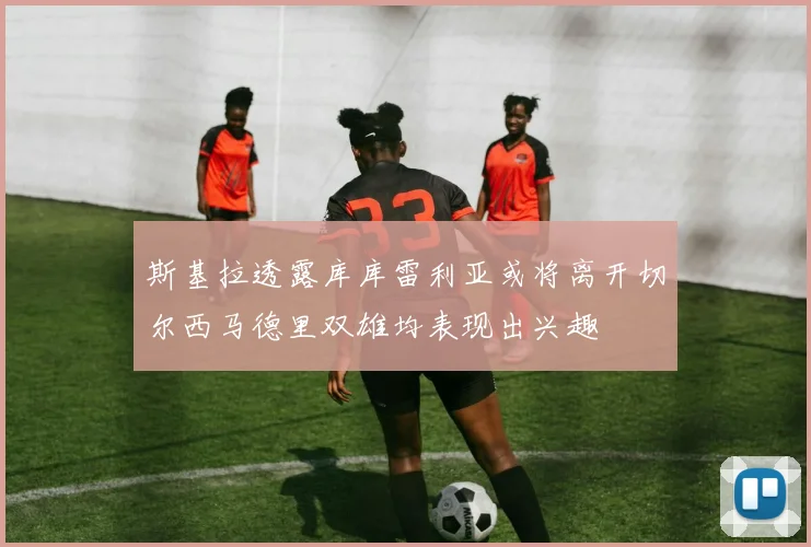 斯基拉透露库库雷利亚或将离开切尔西马德里双雄均表现出兴趣