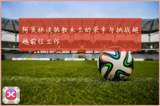 阿莫林谈执教米兰的荣幸与挑战超越前任工作