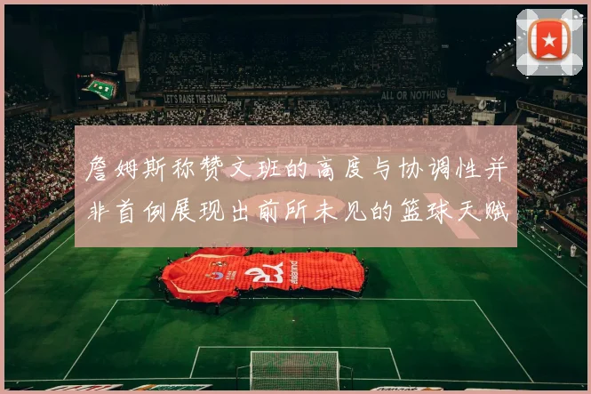 詹姆斯称赞文班的高度与协调性并非首例展现出前所未见的篮球天赋