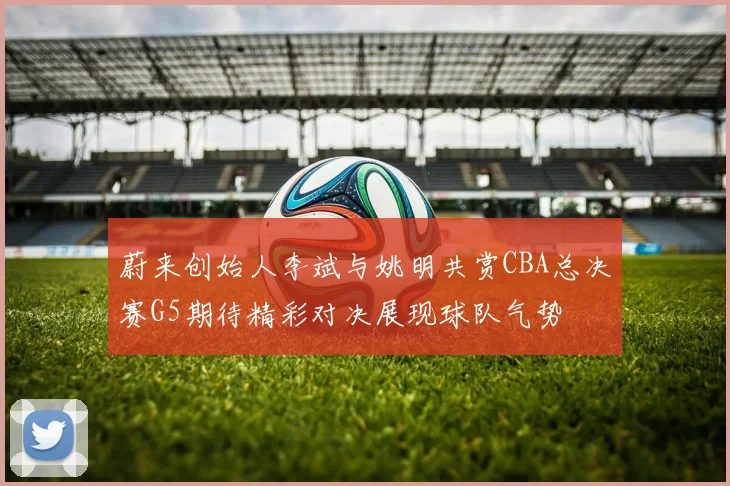 蔚来创始人李斌与姚明共赏CBA总决赛G5期待精彩对决展现球队气势