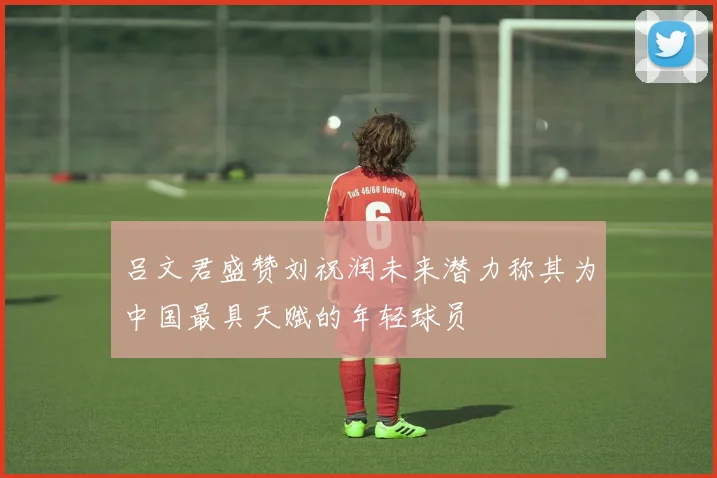 吕文君盛赞刘祝润未来潜力称其为中国最具天赋的年轻球员